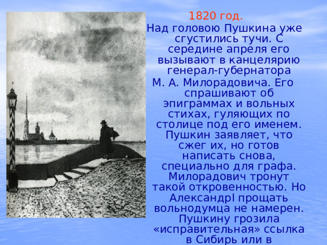 1820 год.   Над головою Пушкина уже сгустились тучи. С середине апреля его вызывают в канцелярию генерал-губернатора М. А. Милорадовича. Его спрашивают об эпиграммах и вольных стихах, гуляющих по столице под его именем. Пушкин заявляет, что сжег их, но готов написать снова, специально для графа. Милорадович тронут такой откровенностью. Но АлександрI прощать вольнодумца не намерен. Пушкину грозила «исправительная» ссылка в Сибирь или в Соловецкий монастырь. 