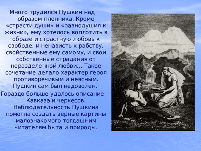 Много трудился Пушкин над образом пленника. Кроме «страсти души» и «равнодушия к жизни», ему хотелось воплотить в образе и страстную любовь к свободе, и ненависть к рабству, свойственные ему самому, и свои собственные страдания от неразделенной любви… Такое сочетание делало характер героя противоречивым и неясным. Пушкин сам был недоволен. Гораздо больше удалось описание Кавказа и черкесов. Наблюдательность Пушкина помогла создать верные картины малознакомого тогдашним читателям быта и природы. 