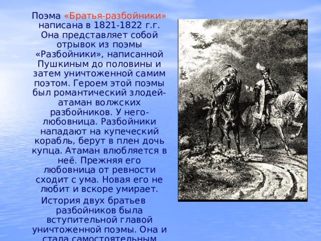  Поэма «Братья-разбойники»  написана в 1821-1822 г.г. Она представляет собой отрывок из поэмы «Разбойники», написанной Пушкиным до половины и затем уничтоженной самим поэтом. Героем этой поэмы был романтический злодей- атаман волжских разбойников. У него- любовница. Разбойники нападают на купеческий корабль, берут в плен дочь купца. Атаман влюбляется в неё. Прежняя его любовница от ревности сходит с ума. Новая его не любит и вскоре умирает. История двух братьев разбойников была вступительной главой уничтоженной поэмы. Она и стала самостоятельным произведением. 