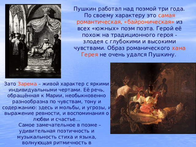 Пушкин работал над поэмой три года. По своему характеру это самая романтическая, «байроническая» из всех «южных» поэм поэта. Герой её похож на традиционного героя - злодея с глубокими и высокими чувствами. Образ романического хана Герея не очень удался Пушкину. Зато Зарема  – живой характер с яркими индивидуальными чертами. Её речь, обращённая к Марии, необыкновенно разнообразна по чувствам, тону и содержанию: здесь и мольбы, и угрозы, и выражение ревности, и воспоминания о любви и счастье…  Самое замечательное в поэме – удивительная поэтичность и музыкальность стиха и языка, волнующая ритмичность в развертывании описаний, чередовании образов. 