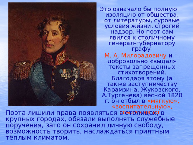 Это означало бы полную изоляцию от общества, от литературы, суровые условия жизни, строгий надзор. Но поэт сам явился к столичному генерал-губернатору графу М. А. Милорадовичу и добровольно «выдал» тексты запрещенных стихотворений. Благодаря этому (а также заступничеству Карамзина, Жуковского, А.Тургенева) весной 1820 г. он отбыл в «мягкую»,  «воспитательную»,  ссылку на юг. Поэта лишили права появляться в столицах, в крупных городах, обязали выполнять служебные поручения, зато он сохранил личную свободу, возможность творить, наслаждаться приятным тёплым климатом.  