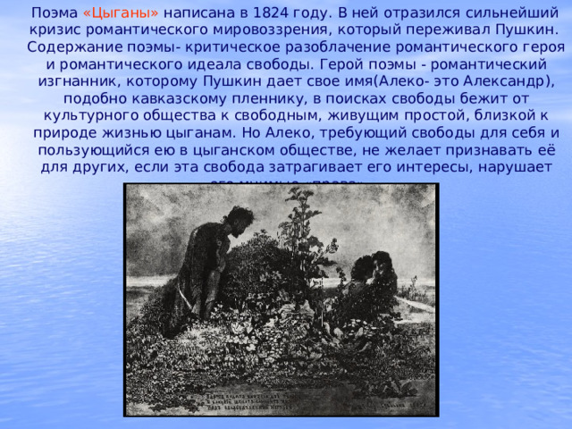  Поэма «Цыганы» написана в 1824 году. В ней отразился сильнейший кризис романтического мировоззрения, который переживал Пушкин. Содержание поэмы- критическое разоблачение романтического героя и романтического идеала свободы. Герой поэмы - романтический изгнанник, которому Пушкин дает свое имя(Алеко- это Александр), подобно кавказскому пленнику, в поисках свободы бежит от культурного общества к свободным, живущим простой, близкой к природе жизнью цыганам. Но Алеко, требующий свободы для себя и пользующийся ею в цыганском обществе, не желает признавать её для других, если эта свобода затрагивает его интересы, нарушает его мнимые «права». 