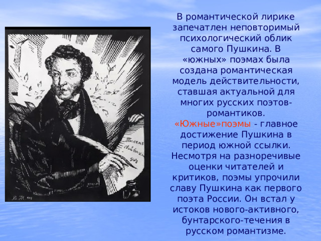  В романтической лирике запечатлен неповторимый психологический облик самого Пушкина. В «южных» поэмах была создана романтическая модель действительности, ставшая актуальной для многих русских поэтов-романтиков. «Южные»поэмы - главное достижение Пушкина в период южной ссылки. Несмотря на разноречивые оценки читателей и критиков, поэмы упрочили славу Пушкина как первого поэта России. Он встал у истоков нового-активного, бунтарского-течения в русском романтизме. 