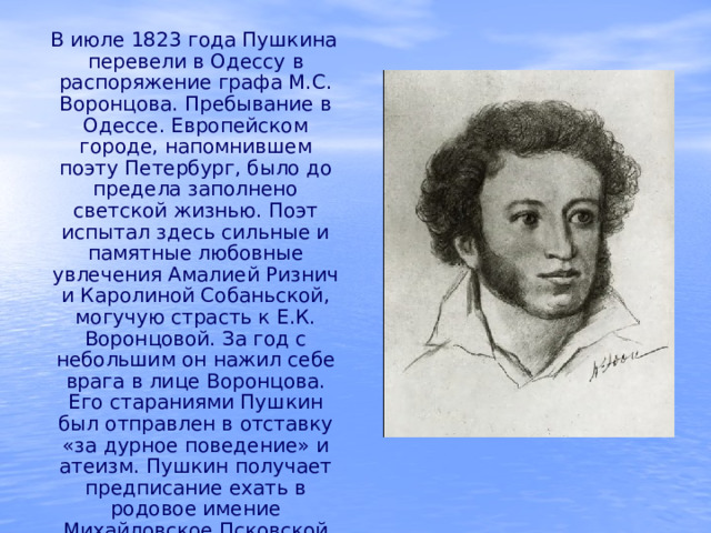  В июле 1823 года Пушкина перевели в Одессу в распоряжение графа М.С. Воронцова. Пребывание в Одессе. Европейском городе, напомнившем поэту Петербург, было до предела заполнено светской жизнью. Поэт испытал здесь сильные и памятные любовные увлечения Амалией Ризнич и Каролиной Собаньской, могучую страсть к Е.К. Воронцовой. За год с небольшим он нажил себе врага в лице Воронцова. Его стараниями Пушкин был отправлен в отставку «за дурное поведение» и атеизм. Пушкин получает предписание ехать в родовое имение Михайловское Псковской губернии. 