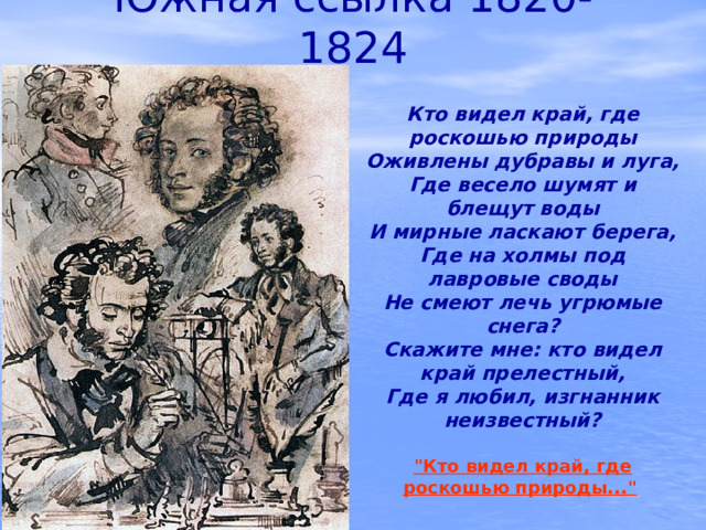 Южная ссылка 1820-1824 Кто видел край, где роскошью природы Оживлены дубравы и луга, Где весело шумят и блещут воды И мирные ласкают берега, Где на холмы под лавровые своды Не смеют лечь угрюмые снега? Скажите мне: кто видел край прелестный, Где я любил, изгнанник неизвестный?  