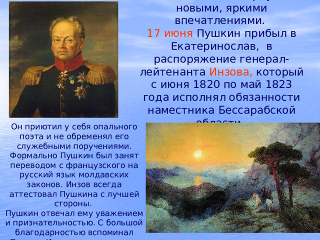 Южная ссылка обернулась новыми, яркими впечатлениями.  17 июня Пушкин прибыл в Екатеринослав, в распоряжение генерал-лейтенанта Инзова, который с июня 1820 по май 1823 года исполнял обязанности наместника Бессарабской области.  Он приютил у себя опального поэта и не обременял его служебными поручениями. Формально Пушкин был занят переводом с французского на русский язык молдавских законов. Инзов всегда аттестовал Пушкина с лучшей стороны.  Пушкин отвечал ему уважением и признательностью. С большой благодарностью вспоминал Пушкин Инзова и в последние годы жизни. 