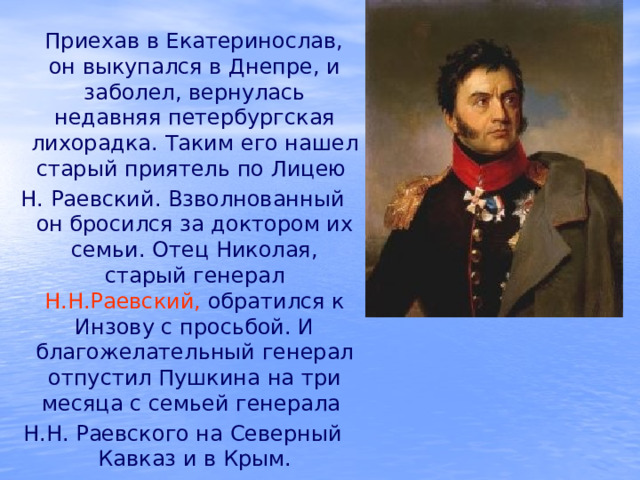  Приехав в Екатеринослав, он выкупался в Днепре, и заболел, вернулась недавняя петербургская лихорадка. Таким его нашел старый приятель по Лицею Н. Раевский. Взволнованный он бросился за доктором их семьи. Отец Николая, старый генерал Н.Н.Раевский, обратился к Инзову с просьбой. И благожелательный генерал отпустил Пушкина на три месяца с семьей генерала Н.Н. Раевского на Северный Кавказ и в Крым. 