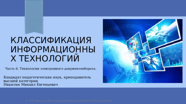 классификация Информационных технологий Часть 6. Технологии электронного документооборота. Кандидат педагогических наук, преподаватель высшей категории Никитин Михаил Евгеньевич  © М.Е. Никитин, 2017 https://infourok.ru/user/nikitin-mihail-evgenevich 