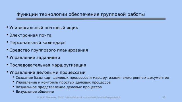 Функции технологии обеспечения групповой работы Универсальный почтовый ящик Электронная почта Персональный календарь Средство группового планирования Управление заданиями Последовательная маршрутизация Управление деловыми процессами Создание базы карт деловых процессов и маршрутизация электронных документов Управление и контроль простых деловых процессов Визуальное представление деловых процессов Визуальное общение Создание базы карт деловых процессов и маршрутизация электронных документов Управление и контроль простых деловых процессов Визуальное представление деловых процессов Визуальное общение  © М.Е. Никитин, 2017 https://infourok.ru/user/nikitin-mihail-evgenevich 