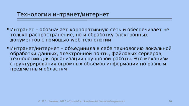 Технологии интранет/интернет Интранет – обозначает корпоративную сеть и обеспечивает не только распространение, но и обработку электронных документов с помощью web-технологии Интранет/интернет – объединила в себе технологию локальной обработки данных, электронной почты, файловых серверов, технологий для организации групповой работы. Это механизм структурирования огромных объемов информации по разным предметным областям 14 © М.Е. Никитин, 2017 https://infourok.ru/user/nikitin-mihail-evgenevich 