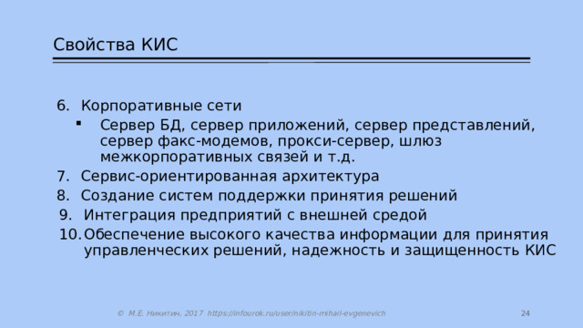 Свойства КИС Корпоративные сети Корпоративные сети Сервер БД, сервер приложений, сервер представлений, сервер факс-модемов, прокси-сервер, шлюз межкорпоративных связей и т.д. Сервис-ориентированная архитектура Создание систем поддержки принятия решений Сервер БД, сервер приложений, сервер представлений, сервер факс-модемов, прокси-сервер, шлюз межкорпоративных связей и т.д. Сервер БД, сервер приложений, сервер представлений, сервер факс-модемов, прокси-сервер, шлюз межкорпоративных связей и т.д. Сервис-ориентированная архитектура Создание систем поддержки принятия решений Интеграция предприятий с внешней средой Обеспечение высокого качества информации для принятия управленческих решений, надежность и защищенность КИС Интеграция предприятий с внешней средой Обеспечение высокого качества информации для принятия управленческих решений, надежность и защищенность КИС 14 © М.Е. Никитин, 2017 https://infourok.ru/user/nikitin-mihail-evgenevich 