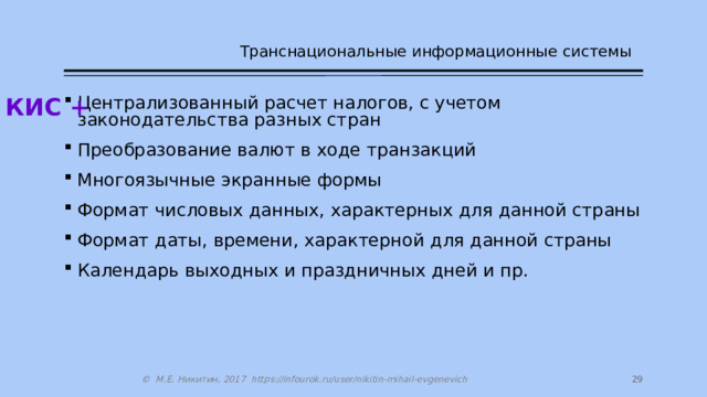 Транснациональные информационные системы КИС + Централизованный расчет налогов, с учетом законодательства разных стран Преобразование валют в ходе транзакций Многоязычные экранные формы Формат числовых данных, характерных для данной страны Формат даты, времени, характерной для данной страны Календарь выходных и праздничных дней и пр. 14 © М.Е. Никитин, 2017 https://infourok.ru/user/nikitin-mihail-evgenevich 