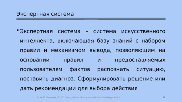 Экспертная система Экспертная система – система искусственного интеллекта, включающая базу знаний с набором правил и механизмом вывода, позволяющим на основании правил и предоставляемых пользователям фактов распознать ситуацию, поставить диагноз. Сформулировать решение или дать рекомендации для выбора действия 14 © М.Е. Никитин, 2017 https://infourok.ru/user/nikitin-mihail-evgenevich 