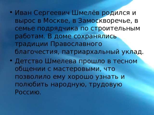 Иван Сергеевич Шмелёв родился и вырос в Москве, в Замоскворечье, в семье подрядчика по строительным работам. В доме сохранялись традиции Православного благочестия, патриархальный уклад. Детство Шмелева прошло в тесном общении с мастеровыми, что позволило ему хорошо узнать и полюбить народную, трудовую Россию. 