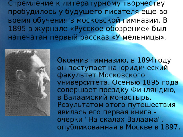 Стремление к литературному творчеству пробудилось у будущего писателя еще во время обучения в московской гимназии. В 1895 в журнале «Русское обозрение» был напечатан первый рассказ «У мельницы».    Окончив гимназию, в 1894году он поступает на юридический факультет Московского университета. Осенью 1895 года совершает поездку Финляндию, в Валаамский монастырь. Результатом этого путешествия явилась его первая книга - очерки 