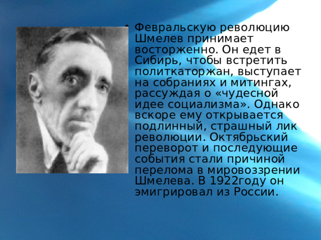 Февральскую революцию Шмелев принимает восторженно. Он едет в Сибирь, чтобы встретить политкаторжан, выступает на собраниях и митингах, рассуждая о «чудесной идее социализма». Однако вскоре ему открывается подлинный, страшный лик революции. Октябрьский переворот и последующие события стали причиной перелома в мировоззрении Шмелева. В 1922году он эмигрировал из России. 