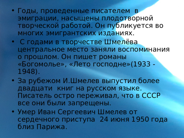 Годы, проведенные писателем в эмиграции, насыщены плодотворной творческой работой. Он публикуется во многих эмигрантских изданиях.  С годами в творчестве Шмелёва центральное место заняли воспоминания о прошлом. Он пишет романы «Богомолье», «Лето господне»(1933 - 1948). За рубежом И.Шмелев выпустил более двадцати книг на русском языке. Писатель остро переживал, что в СССР все они были запрещены. Умер Иван Сергеевич Шмелев от сердечного приступа 24 июня 1950 года близ Парижа. 
