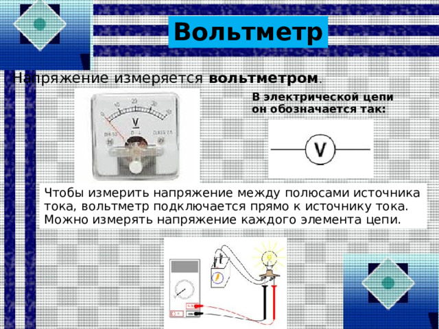 Вольтметр Напряжение измеряется  вольтметром . В электрической цепи он обозначается так: Чтобы измерить напряжение между полюсами источника тока, вольтметр подключается прямо к источнику тока. Можно измерять напряжение каждого элемента цепи.  