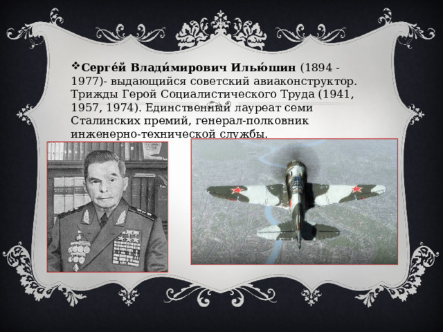Серге́й Влади́мирович Илью́шин  (1894 - 1977)- выдающийся советский авиаконструктор. Трижды Герой Социалистического Труда (1941, 1957, 1974). Единственный лауреат семи Сталинских премий, генерал-полковник инженерно-технической службы. 
