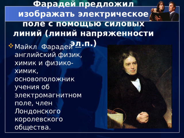 Фарадей предложил изображать электрическое поле с помощью силовых линий (линий напряженности эл.п.) Майкл Фарадей — английский физик, химик и физико-химик, основоположник учения об электромагнитном поле, член Лондонского королевского общества. 