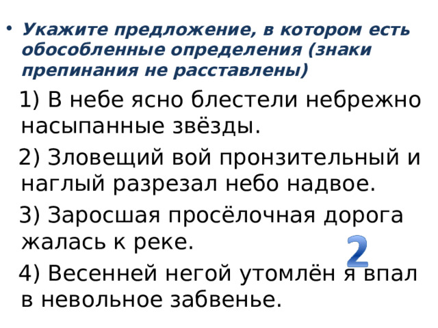 Укажите предложение, в котором есть обособленные определения (знаки препинания не расставлены)    1) В небе ясно блестели небрежно насыпанные звёзды.   2) Зловещий вой пронзительный и наглый разрезал небо надвое.   3) Заросшая просёлочная дорога жалась к реке.   4) Весенней негой утомлён я впал в невольное забвенье. 