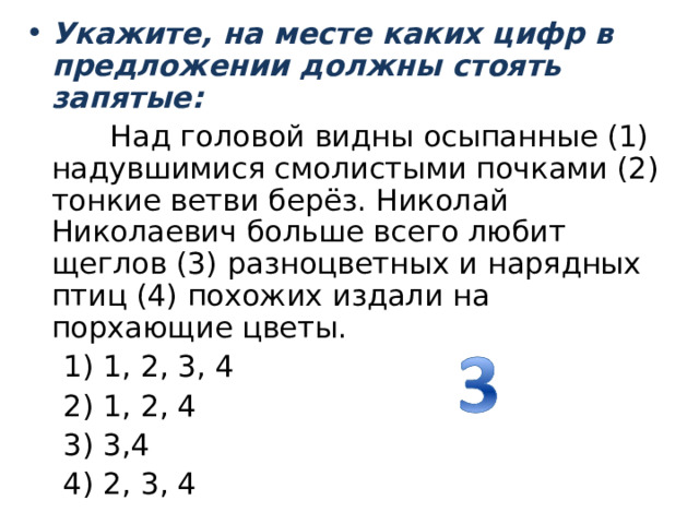 Укажите, на месте каких цифр в предложении должны стоять запятые:  Над головой видны осыпанные (1) надувшимися смолистыми почками (2) тонкие ветви берёз. Николай Николаевич больше всего любит щеглов (3) разноцветных и нарядных птиц (4) похожих издали на порхающие цветы.  1) 1, 2, 3, 4                2) 1, 2, 4          3) 3,4                    4) 2, 3, 4 
