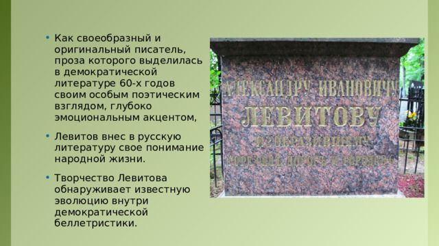 Как своеобразный и оригинальный писатель, проза которого выделилась в демократической литературе 60-х годов своим особым поэтическим взглядом, глубоко эмоциональным акцентом, Левитов внес в русскую литературу свое понимание народной жизни. Творчество Левитова обнаруживает известную эволюцию внутри демократической беллетристики. 