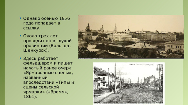 Однако осенью 1856 года попадает в ссылку. Около трех лет проводит он в глухой провинции (Вологда, Шенкурск). Здесь работает фельдшером и пишет начатый ранее очерк «Ярмарочные сцены», названный впоследствии «Типы и сцены сельской ярмарки» («Время», 1861). 