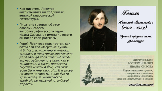 Как писатель Левитов воспитывался на традициях великой классической литературы. Писатель говорит об этом словами своего автобиографического героя Ивана Сизова, от имени которого он писал свои рассказы. Герой Левитова признается, как потрясли его «Мертвые души» Н.В. Гоголя: «…я много плакал, смеялся, в некоторых местах мне делалось до того страшно чего-то, что зубы мои стучали, как в лихорадке. В мозгу пробегала смутная мысль о том, что “вот если бы и мне так-то”… И я снова начинал не читать, а как будто идти вслед за чичиковской тройкой, по пыльной столбовой дороге». 