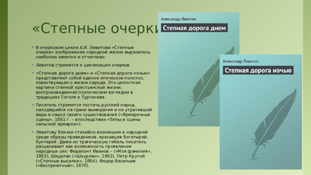 «Степные очерки» В очерковом цикле А.И. Левитова «Степные очерки» изображение народной жизни выразилось наиболее заметно и отчетливо. Левитов стремится к циклизации очерков. «Степная дорога днем» и «Степная дорога ночью» представляют собой единое эпическое полотно, повествующее о жизни народа. Это целостная картина степной крестьянской жизни, воспроизведенная поэтическим взглядом в традициях Гоголя и Тургенева. Писатель стремится постичь русский народ, находящийся на грани вымирания и не утративший веры в смысл своего существования («Ярмарочные сцены», 1861 г. – впоследствии «Типы и сцены сельской ярмарки»). Левитову близки стихийно возникшие в народной среде образы праведников, красавцев богатырей, бунтарей. Даже их трагическую гибель писатель расценивает как возможность проявления народных сил: Ферапонт Иванов – («Моя фамилия», 1863), Шкурлан («Шкурлан», 1863), Петр Крутой («Степные выселки», 1864), Федор Васильев («Бесприютный», 1870). 