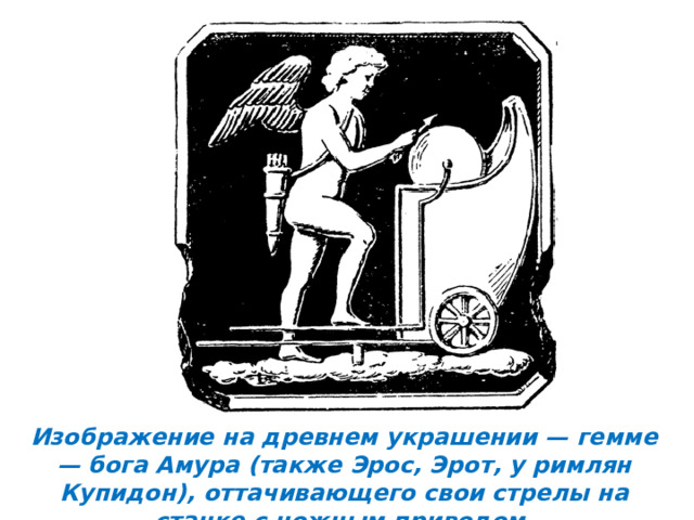Изображение на древнем украшении — гемме — бога Амура (также Эрос, Эрот, у римлян Купидон), оттачивающего свои стрелы на станке с ножным приводом. 