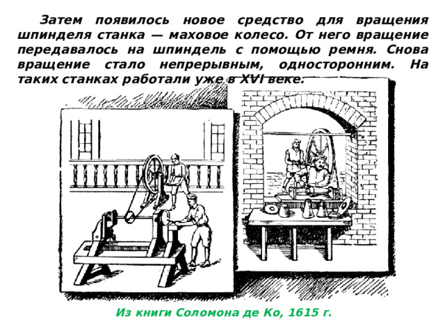 Затем появилось новое средство для вращения шпинделя станка — маховое колесо. От него вращение передавалось на шпиндель с помощью ремня. Снова вращение стало непрерывным, односторонним. На таких станках работали уже в XVI веке. Из книги Соломона де Ко, 1615 г. 