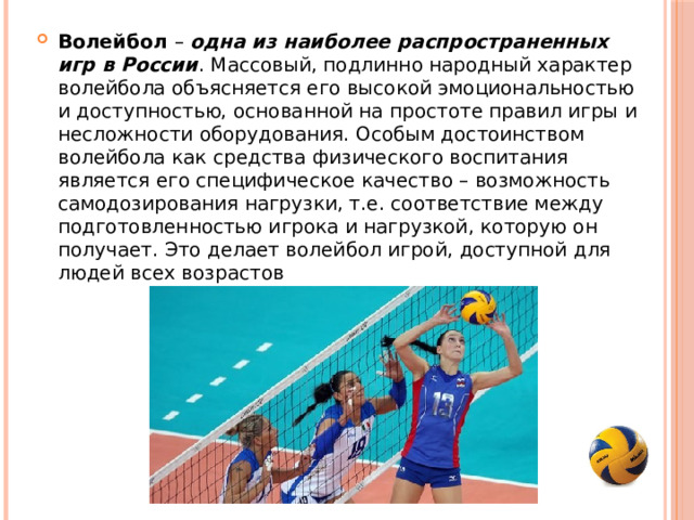 Волейбол – одна из наиболее распространенных игр в России . Массовый, подлинно народный характер волейбола объясняется его высокой эмоциональностью и доступностью, основанной на простоте правил игры и несложности оборудования. Особым достоинством волейбола как средства физического воспитания является его специфическое качество – возможность самодозирования нагрузки, т.е. соответствие между подготовленностью игрока и нагрузкой, которую он получает. Это делает волейбол игрой, доступной для людей всех возрастов 