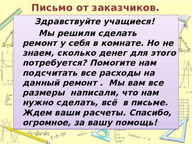 Письмо от заказчиков. Здравствуйте учащиеся!  Мы решили сделать ремонт у себя в комнате. Но не знаем, сколько денег для этого потребуется? Помогите нам подсчитать все расходы на данный ремонт . Мы вам все размеры написали, что нам нужно сделать, всё в письме. Ждем ваши расчеты. Спасибо, огромное, за вашу помощь! 