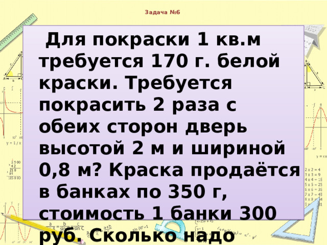  Задача №6    Для покраски 1 кв.м требуется 170 г. белой краски. Требуется покрасить 2 раза с обеих сторон дверь высотой 2 м и шириной 0,8 м? Краска продаётся в банках по 350 г, стоимость 1 банки 300 руб. Сколько надо заплатить за краску? 