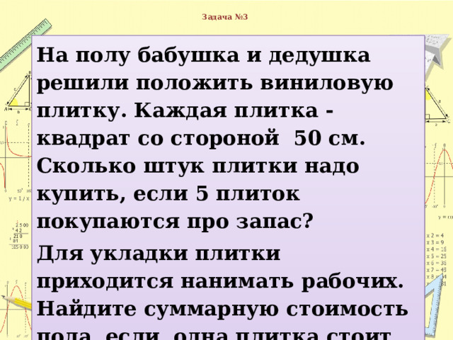  Задача №3   На полу бабушка и дедушка решили положить виниловую плитку. Каждая плитка - квадрат со стороной 50 см. Сколько штук плитки надо купить, если 5 плиток покупаются про запас? Для укладки плитки приходится нанимать рабочих. Найдите суммарную стоимость пола, если одна плитка стоит 90 рублей, а стоимость работы составляет 120% от стоимости плитки. 