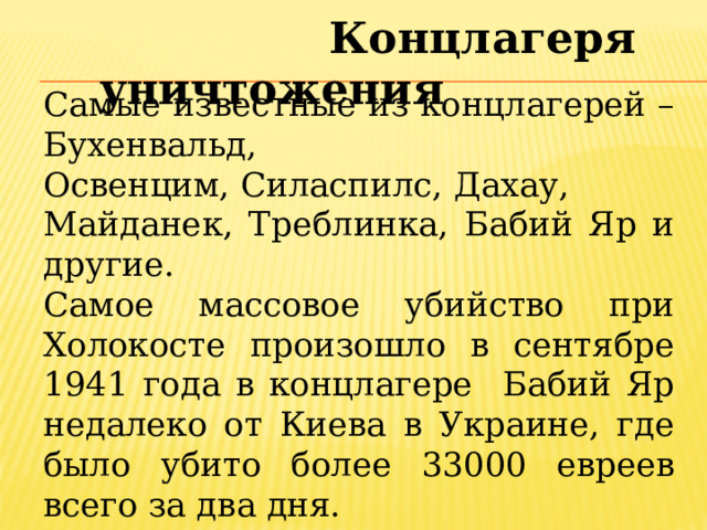  Концлагеря уничтожения Самые известные из концлагерей –Бухенвальд, Освенцим, Силаспилс, Дахау, Майданек, Треблинка, Бабий Яр и другие. Самое массовое убийство при Холокосте произошло в сентябре 1941 года в концлагере Бабий Яр недалеко от Киева в Украине, где было убито более 33000 евреев всего за два дня. 