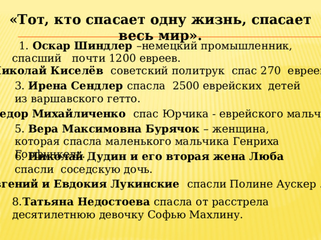 «Тот, кто спасает одну жизнь, спасает весь мир».  1. Оскар Шиндлер –немецкий промышленник, спасший почти 1200 евреев. 2. Николай Киселёв советский политрук спас 270 евреев. 3. Ирена Сeндлер спасла 2500 еврейских дeтeй из варшавского гeтто. 4. Федор Михайличенко спас Юрчика - еврейского мальчика . 5. Вера Максимовна Бурячок – женщина, которая спасла маленького мальчика Генриха Горфункель. 6. Николай Дудин и его вторая жена Люба спасли соседскую дочь. 7. Евгений и Евдокия Лукинские спасли Полине Аускер . 8. Татьяна Недостоева спасла от расстрела десятилетнюю девочку Софью Махлину.  