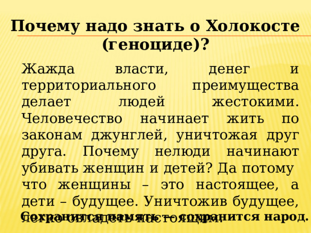 Почему надо знать о Холокосте (геноциде)? Жажда власти, денег и территориального преимущества делает людей жестокими. Человечество начинает жить по законам джунглей, уничтожая друг друга. Почему нелюди начинают убивать женщин и детей? Да потому что женщины – это настоящее, а дети – будущее. Уничтожив будущее, легко овладеть настоящим. Сохранится память — сохранится народ. 