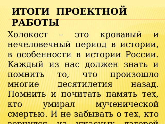 ИТОГИ проектной работы Холокост – это кровавый и нечеловечный период в истории, в особенности в истории России. Каждый из нас должен знать и помнить то, что произошло многие десятилетия назад. Помнить и почитать память тех, кто умирал мученической смертью. И не забывать о тех, кто вернулся из ужасных лагерей смерти. 