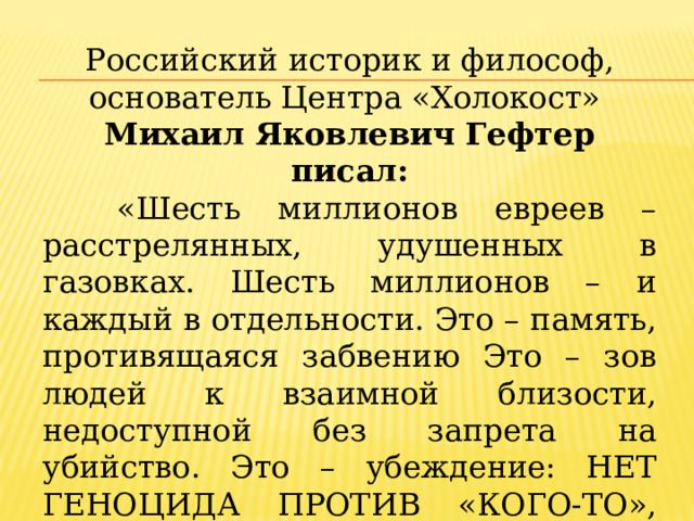 Российский историк и философ, основатель Центра «Холокост» Михаил Яковлевич Гефтер писал:  «Шесть миллионов евреев – расстрелянных, удушенных в газовках. Шесть миллионов – и каждый в отдельности. Это – память, противящаяся забвению Это – зов людей к взаимной близости, недоступной без запрета на убийство. Это – убеждение: НЕТ ГЕНОЦИДА ПРОТИВ «КОГО-ТО», ГЕНОЦИД ВСЕГДА ПРОТИВ ВСЕХ. Вот что означает ХОЛОКОСТ». 