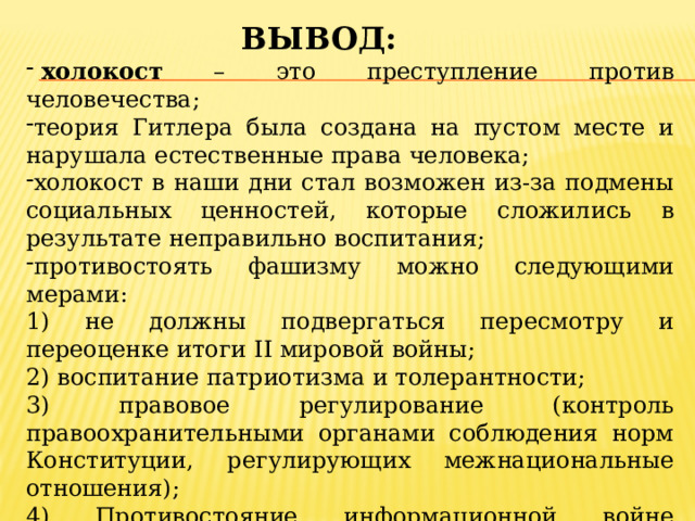 Вывод:   холокост – это преступление против человечества; теория Гитлера была создана на пустом месте и нарушала естественные права человека; холокост в наши дни стал возможен из-за подмены социальных ценностей, которые сложились в результате неправильно воспитания; противостоять фашизму можно следующими мерами: 1) не должны подвергаться пересмотру и переоценке итоги II мировой войны; 2) воспитание патриотизма и толерантности; 3) правовое регулирование (контроль правоохранительными органами соблюдения норм Конституции, регулирующих межнациональные отношения); 4) Противостояние информационной войне агрессора посредством правдивого информирования граждан о процессах, происходящих в мире и их возможных последствиях. 