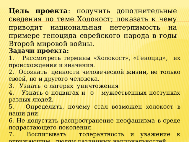 Цель проекта : получить дополнительные сведения по теме Холокост; показать к чему приводит национальная нетерпимость на примере геноцида еврейского народа в годы Второй мировой войны. Задачи проекта: 1. Рассмотреть термины «Холокост», «Геноцид», их происхождения и значения. 2. Осознать ценности человеческой жизни, не только своей, но и другого человека. 3. Узнать о лагерях уничтожения 4. Узнать о подвигах и о мужественных поступках разных людей. 5. Определить, почему стал возможен холокост в наши дни. 6. Не допустить распространение неофашизма в среде подрастающего поколения. 7. Воспитывать толерантность и уважение к окружающим людям различных национальностей. 