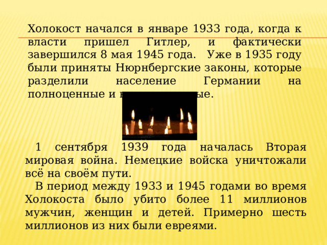 Холокост начался в январе 1933 года, когда к власти пришел Гитлер, и фактически завершился 8 мая 1945 года. Уже в 1935 году были приняты Нюрнбергские законы, которые разделили население Германии на полноценные и неполноценные. 1 сентября 1939 года началась Вторая мировая война. Немецкие войска уничтожали всё на своём пути. В период между 1933 и 1945 годами во время Холокоста было убито более 11 миллионов мужчин, женщин и детей. Примерно шесть миллионов из них были евреями. 