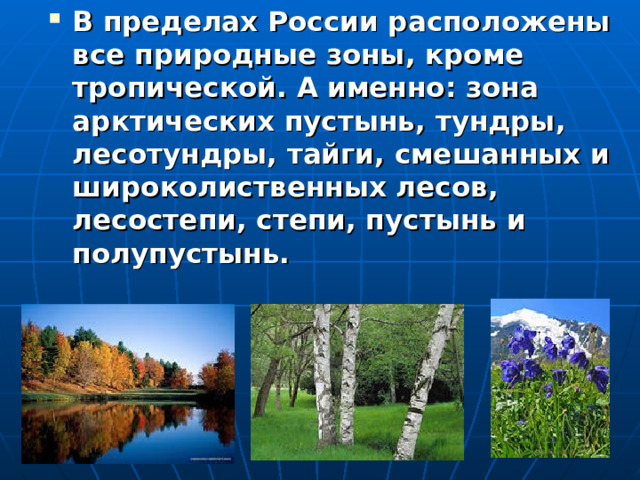 В пределах России расположены все природные зоны, кроме тропической. А именно: зона арктических пустынь, тундры, лесотундры, тайги, смешанных и широколиственных лесов, лесостепи, степи, пустынь и полупустынь.   