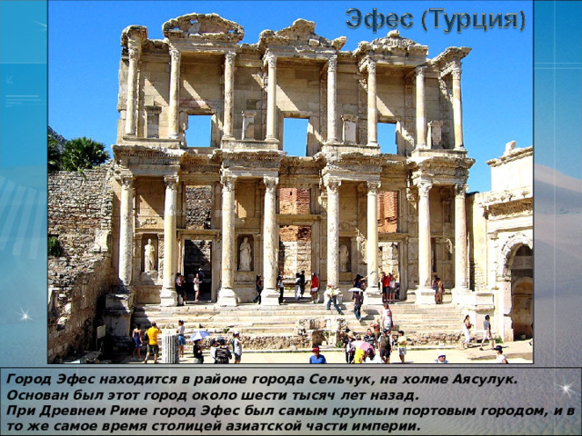 Город Эфес находится в районе города Сельчук, на холме Аясулук. Основан был этот город около шести тысяч лет назад.  При Древнем Риме город Эфес был самым крупным портовым городом, и в то же самое время столицей азиатской части империи. 