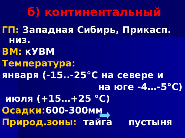 б) континентальный ГП: Западная Сибирь, Прикасп. низ. ВМ: кУВМ Температура: января (-15..-25°С на севере и  на юге -4…-5°С)  июля (+15…+25 °С) Осадки: 600-300мм Природ.зоны: тайга пустыня 