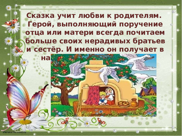 Сказка учит любви к родителям. Герой, выполняющий поручение отца или матери всегда почитаем больше своих нерадивых братьев и сестёр. И именно он получает в наследство “полцарства в придачу”.  . 