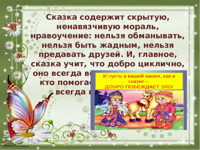 Сказка содержит скрытую, ненавязчивую мораль, нравоучение: нельзя обманывать, нельзя быть жадным, нельзя предавать друзей. И, главное, сказка учит, что добро циклично, оно всегда возвращается к тому, кто помогает другим, и добро всегда побеждает зло. 
