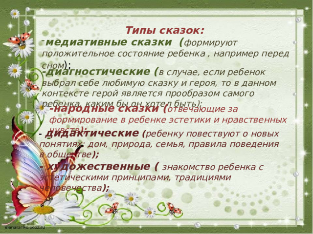 Типы сказок: медиативные сказки ( формируют положительное состояние ребенка , например перед сном ); -диагностические ( в случае, если ребенок выбрал себе любимую сказку и героя, то в данном контексте герой является прообразом самого ребенка, каким бы он хотел быть);   -народные сказки ( отвечающие за формирование в ребенке эстетики и нравственных чувств ); - дидактические  ( ребенку повествуют о новых понятиях: дом, природа, семья, правила поведения в обществе ); -  художественные (  знакомство ребенка с эстетическими принципами, традициями человечества ); - 